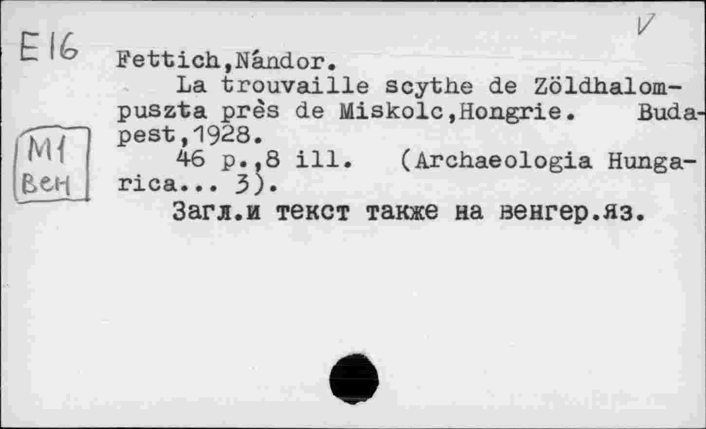 ﻿EI6
і^г
[вен

Fettich,Nândor.
La trouvaille scythe de Zöldhalom-puszta près de Miskolc »Hongrie.	Buda-
pest, 1928.
46 p.,8 ill. (Archaeologia Hunga-rica... 3).
Загл.и текст также на венгер.яз.